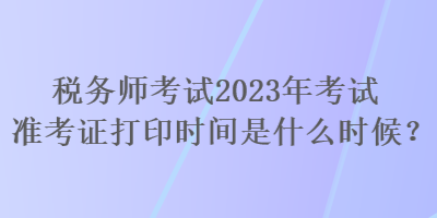 稅務師考試2023年考試準考證打印時間是什么時候？