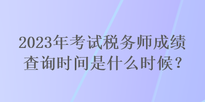 2023年考試稅務(wù)師成績查詢時(shí)間是什么時(shí)候？