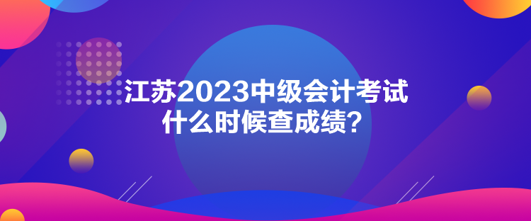 江蘇2023中級(jí)會(huì)計(jì)考試什么時(shí)候查成績(jī)？