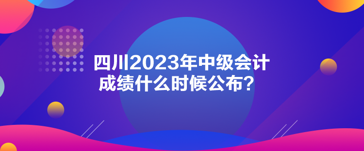 四川2023年中級(jí)會(huì)計(jì)成績(jī)什么時(shí)候公布？