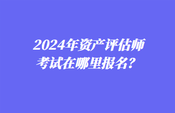 2024年資產(chǎn)評估師考試在哪里報名？