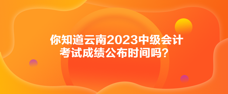 你知道云南2023中級會計考試成績公布時間嗎？