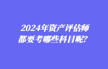 2024年資產(chǎn)評(píng)估師都要考哪些科目呢？