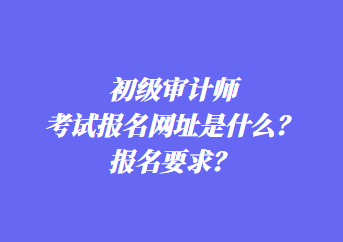 初級審計師考試報名網(wǎng)址是什么？報名要求？