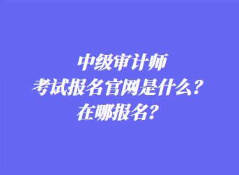 中級審計(jì)師考試報(bào)名官網(wǎng)是什么？在哪報(bào)名？