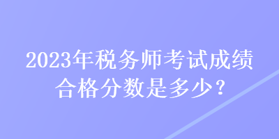 2023年稅務師考試成績合格分數(shù)是多少？