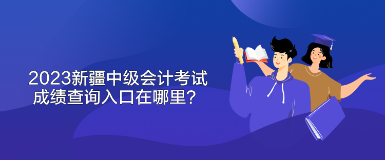 2023新疆中級會計考試成績查詢入口在哪里？