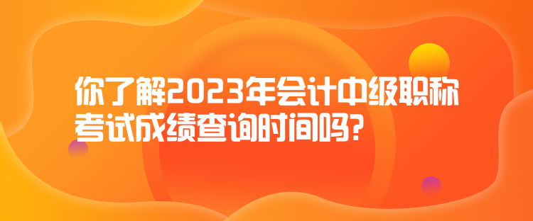 你了解2023年會計中級職稱考試成績查詢時間嗎？