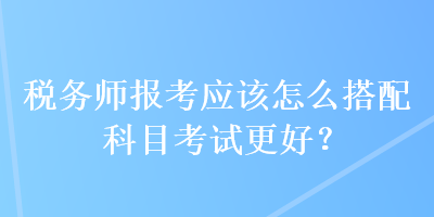 稅務(wù)師報(bào)考應(yīng)該怎么搭配科目考試更好？