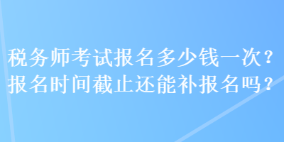 稅務(wù)師考試報名多少錢一次？報名時間截止還能補報名嗎？