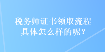 稅務(wù)師證書領(lǐng)取流程具體怎么樣的呢？