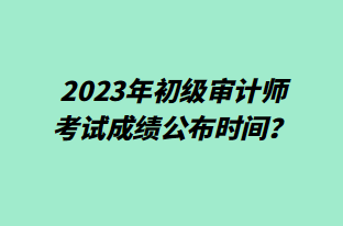 2023年初級(jí)審計(jì)師考試成績(jī)公布時(shí)間？