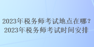 2023年稅務師考試地點在哪？2023年稅務師考試時間安排