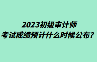 2023初級審計(jì)師考試成績預(yù)計(jì)什么時(shí)候公布？