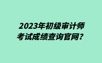 2023年初級審計師考試成績查詢官網？