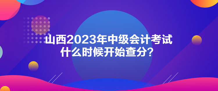 山西2023年中級(jí)會(huì)計(jì)考試什么時(shí)候開(kāi)始查分？