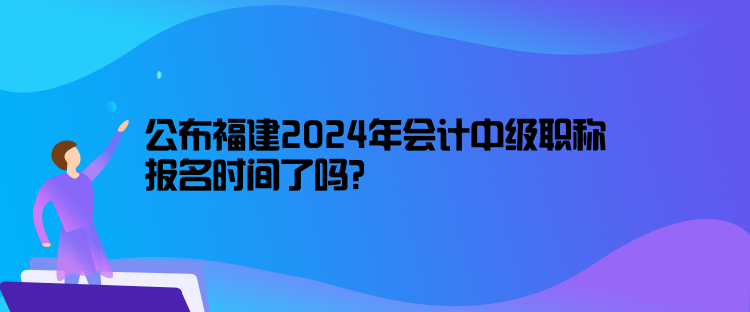 公布福建2024年會(huì)計(jì)中級(jí)職稱報(bào)名時(shí)間了嗎？