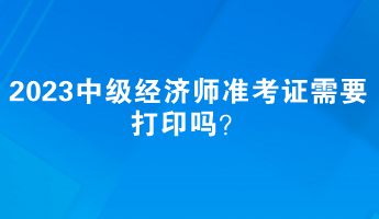 2023中級經(jīng)濟(jì)師準(zhǔn)考證需要打印嗎？