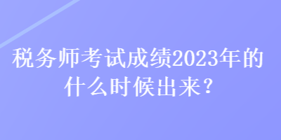 稅務(wù)師考試成績2023年的什么時候出來？