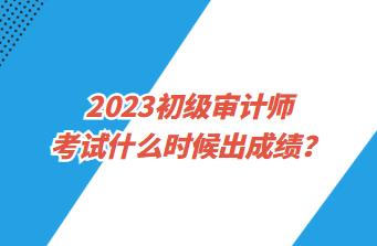 2023初級審計師考試什么時候出成績？