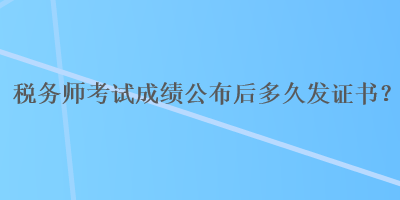 稅務(wù)師考試成績公布后多久發(fā)證書？