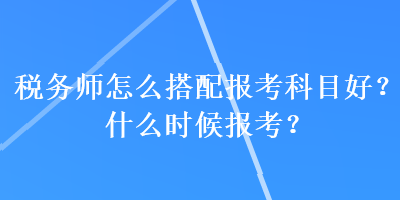 稅務(wù)師怎么搭配報(bào)考科目好？什么時(shí)候報(bào)考？