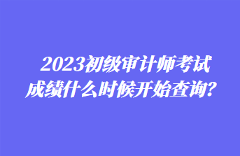 2023初級(jí)審計(jì)師考試成績(jī)什么時(shí)候開(kāi)始查詢？