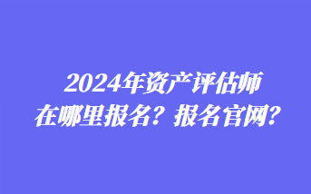 2024年資產(chǎn)評估師在哪里報(bào)名？報(bào)名官網(wǎng)？