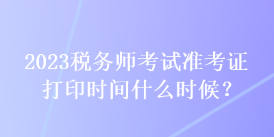 2023稅務(wù)師考試準(zhǔn)考證打印時(shí)間什么時(shí)候？