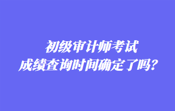 初級(jí)審計(jì)師考試成績查詢時(shí)間確定了嗎？