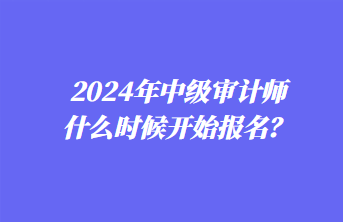 2024年中級(jí)審計(jì)師什么時(shí)候開始報(bào)名？