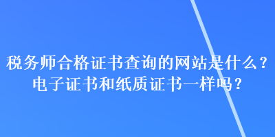 稅務師合格證書查詢的網(wǎng)站是什么？電子證書和紙質證書一樣嗎？