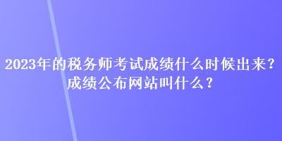 2023年的稅務(wù)師考試成績什么時候出來？成績公布網(wǎng)站叫什么？