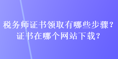 稅務(wù)師證書領(lǐng)取有哪些步驟？證書在哪個網(wǎng)站下載？