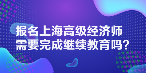 報(bào)名上海高級(jí)經(jīng)濟(jì)師需要完成繼續(xù)教育嗎？