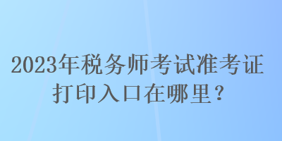 2023年稅務(wù)師考試準(zhǔn)考證打印入口在哪里？