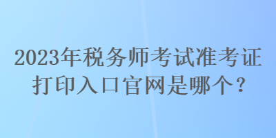 2023年稅務(wù)師考試準考證打印入口官網(wǎng)是哪個？