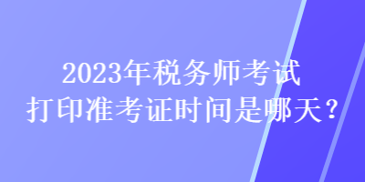 2023年稅務(wù)師考試打印準(zhǔn)考證時間是哪天？