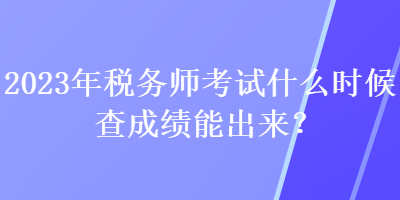 2023年稅務(wù)師考試什么時(shí)候查成績(jī)能出來(lái)？