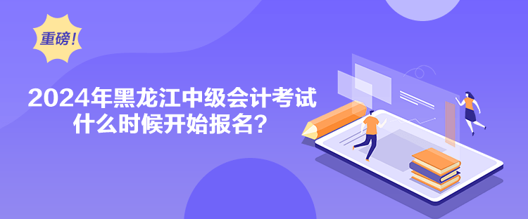 2024年黑龍江中級會計考試什么時候開始報名？