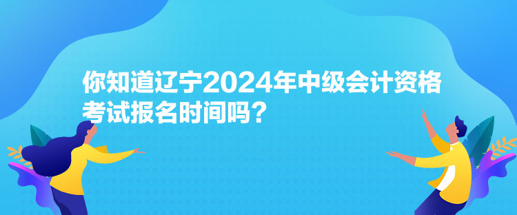 你知道遼寧2024年中級會計資格考試報名時間嗎？