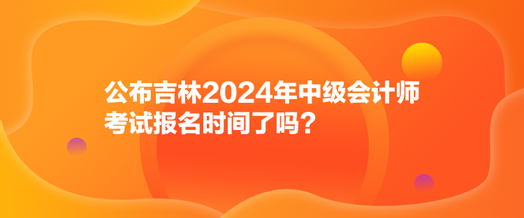 公布吉林2024年中級會計師考試報名時間了嗎？