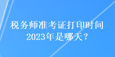 稅務(wù)師準(zhǔn)考證打印時間2023年是哪天？