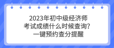 2023年初中級經(jīng)濟師考試成績什么時候查詢？一鍵預約查分提醒