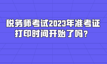 稅務(wù)師考試2023年準考證打印時間開始了嗎？