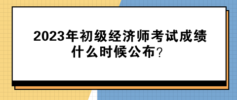 2023年初級經(jīng)濟師考試成績什么時候公布？