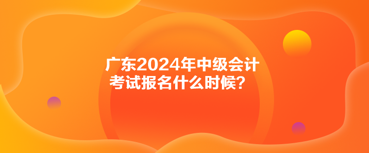 廣東2024年中級(jí)會(huì)計(jì)考試報(bào)名什么時(shí)候？