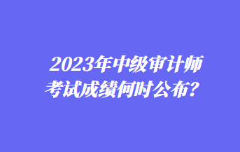 2023年中級審計師考試成績何時公布？