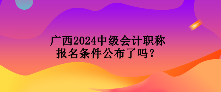 廣西2024中級會計(jì)職稱報(bào)名條件公布了嗎？