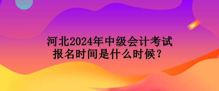 河北2024年中級會計考試報名時間是什么時候？